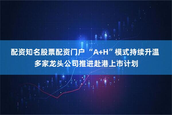 配资知名股票配资门户 “A+H”模式持续升温 多家龙头公司推进赴港上市计划