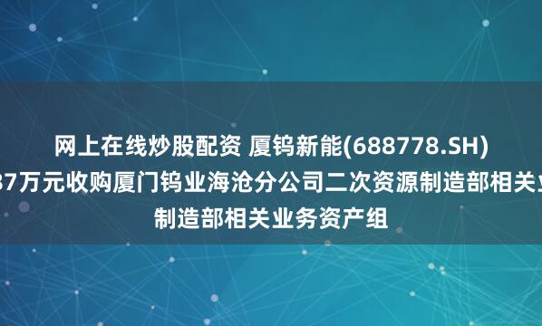 网上在线炒股配资 厦钨新能(688778.SH)：出资7887万元收购厦门钨业海沧分公司二次资源制造部相关业务资产组