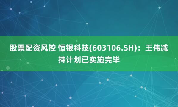 股票配资风控 恒银科技(603106.SH)：王伟减持计划已实施完毕