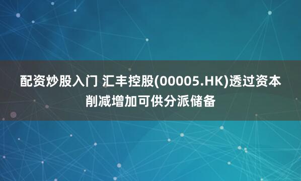 配资炒股入门 汇丰控股(00005.HK)透过资本削减增加可供分派储备