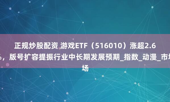 正规炒股配资 游戏ETF（516010）涨超2.6%，版号扩容提振行业中长期发展预期_指数_动漫_市场