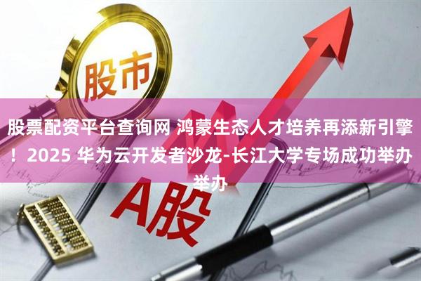 股票配资平台查询网 鸿蒙生态人才培养再添新引擎！2025 华为云开发者沙龙-长江大学专场成功举办
