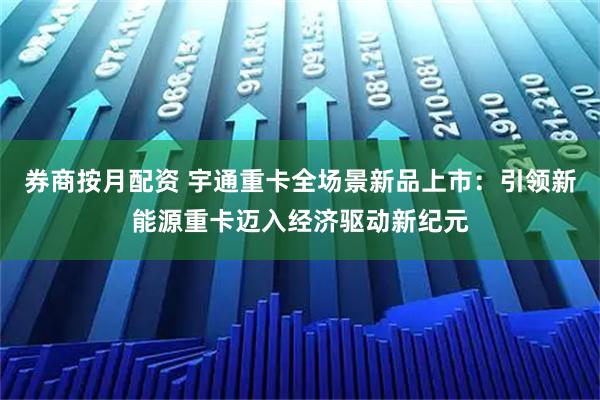 券商按月配资 宇通重卡全场景新品上市：引领新能源重卡迈入经济驱动新纪元
