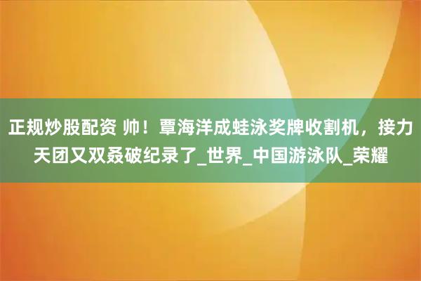 正规炒股配资 帅！覃海洋成蛙泳奖牌收割机，接力天团又双叒破纪录了_世界_中国游泳队_荣耀