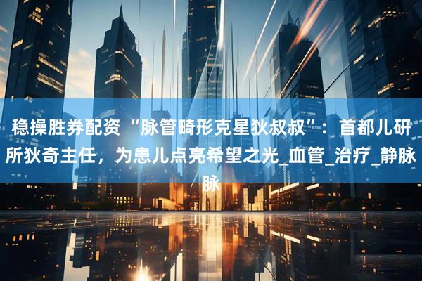 稳操胜券配资 “脉管畸形克星狄叔叔”：首都儿研所狄奇主任，为患儿点亮希望之光_血管_治疗_静脉