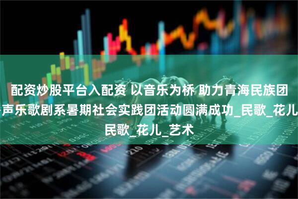 配资炒股平台入配资 以音乐为桥 助力青海民族团结 ——声乐歌剧系暑期社会实践团活动圆满成功_民歌_花儿_艺术