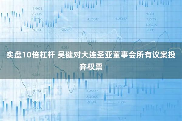 实盘10倍杠杆 吴健对大连圣亚董事会所有议案投弃权票