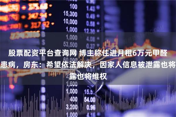 股票配资平台查询网 博主称住进月租6万元甲醛房致患病，房东：希望依法解决，因家人信息被泄露也将维权