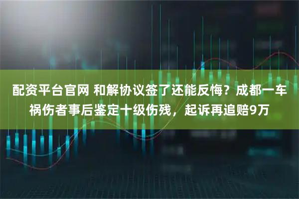 配资平台官网 和解协议签了还能反悔？成都一车祸伤者事后鉴定十级伤残，起诉再追赔9万