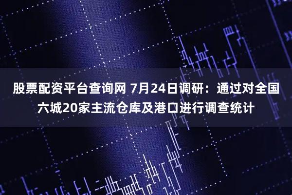 股票配资平台查询网 7月24日调研：通过对全国六城20家主流仓库及港口进行调查统计