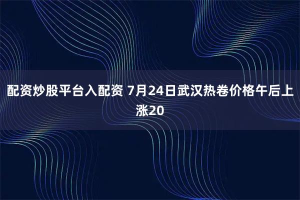 配资炒股平台入配资 7月24日武汉热卷价格午后上涨20