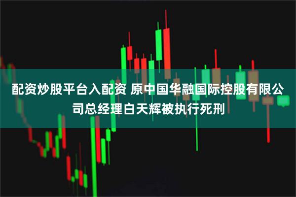 配资炒股平台入配资 原中国华融国际控股有限公司总经理白天辉被执行死刑